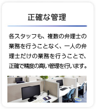 正確な管理 - 各スタッフも、複数の弁理士の業務を行うことなく、一人の弁理士だけの業務を行うことで、正確で精度の高い管理を行います。